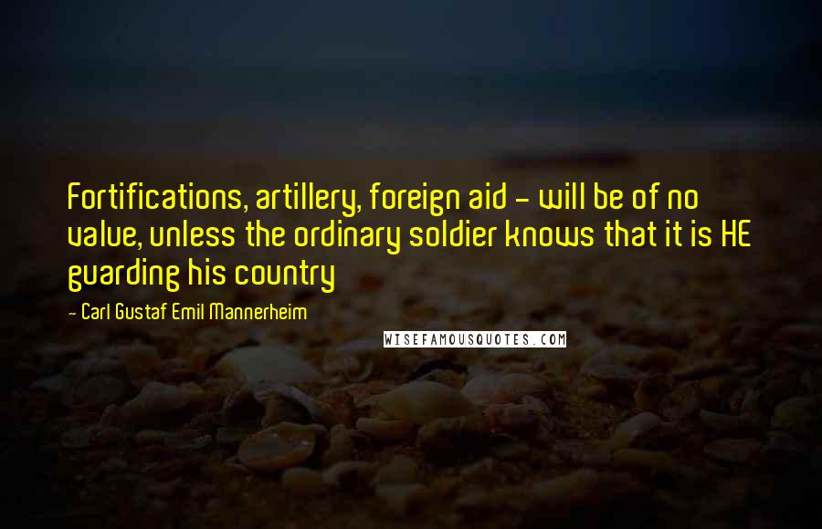 Carl Gustaf Emil Mannerheim Quotes: Fortifications, artillery, foreign aid - will be of no value, unless the ordinary soldier knows that it is HE guarding his country