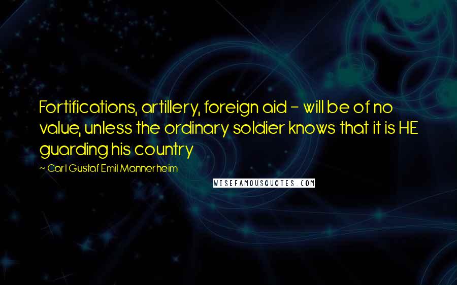 Carl Gustaf Emil Mannerheim Quotes: Fortifications, artillery, foreign aid - will be of no value, unless the ordinary soldier knows that it is HE guarding his country