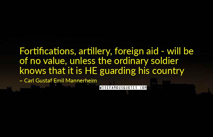 Carl Gustaf Emil Mannerheim Quotes: Fortifications, artillery, foreign aid - will be of no value, unless the ordinary soldier knows that it is HE guarding his country