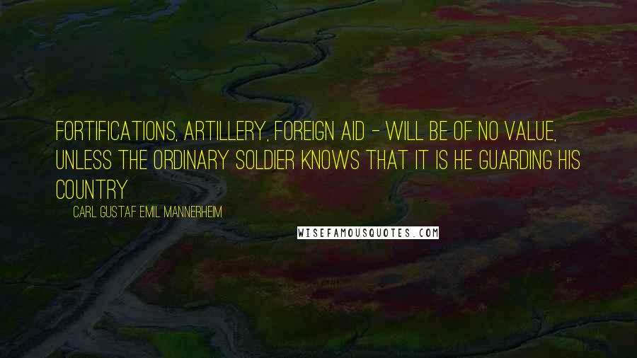 Carl Gustaf Emil Mannerheim Quotes: Fortifications, artillery, foreign aid - will be of no value, unless the ordinary soldier knows that it is HE guarding his country