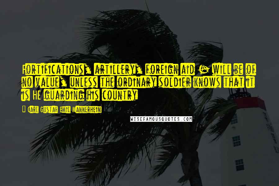 Carl Gustaf Emil Mannerheim Quotes: Fortifications, artillery, foreign aid - will be of no value, unless the ordinary soldier knows that it is HE guarding his country