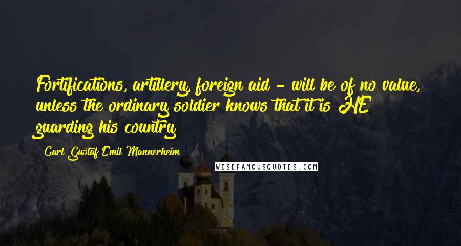 Carl Gustaf Emil Mannerheim Quotes: Fortifications, artillery, foreign aid - will be of no value, unless the ordinary soldier knows that it is HE guarding his country