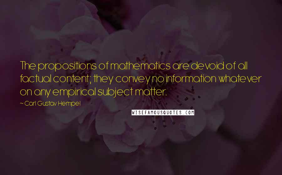 Carl Gustav Hempel Quotes: The propositions of mathematics are devoid of all factual content; they convey no information whatever on any empirical subject matter.