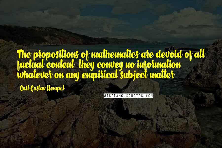 Carl Gustav Hempel Quotes: The propositions of mathematics are devoid of all factual content; they convey no information whatever on any empirical subject matter.