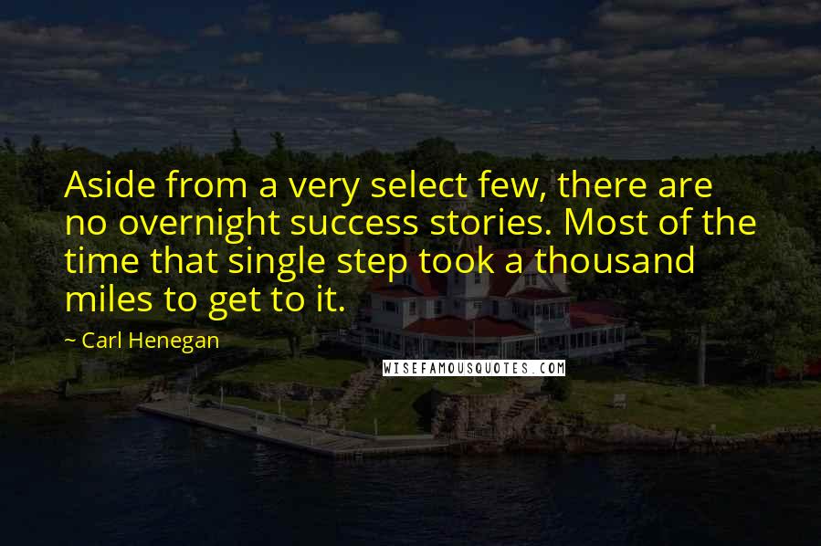 Carl Henegan Quotes: Aside from a very select few, there are no overnight success stories. Most of the time that single step took a thousand miles to get to it.