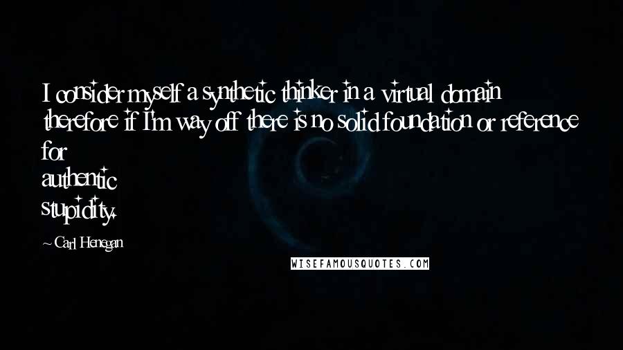 Carl Henegan Quotes: I consider myself a synthetic thinker in a virtual domain therefore if I'm way off there is no solid foundation or reference for authentic stupidity.
