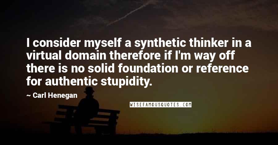 Carl Henegan Quotes: I consider myself a synthetic thinker in a virtual domain therefore if I'm way off there is no solid foundation or reference for authentic stupidity.