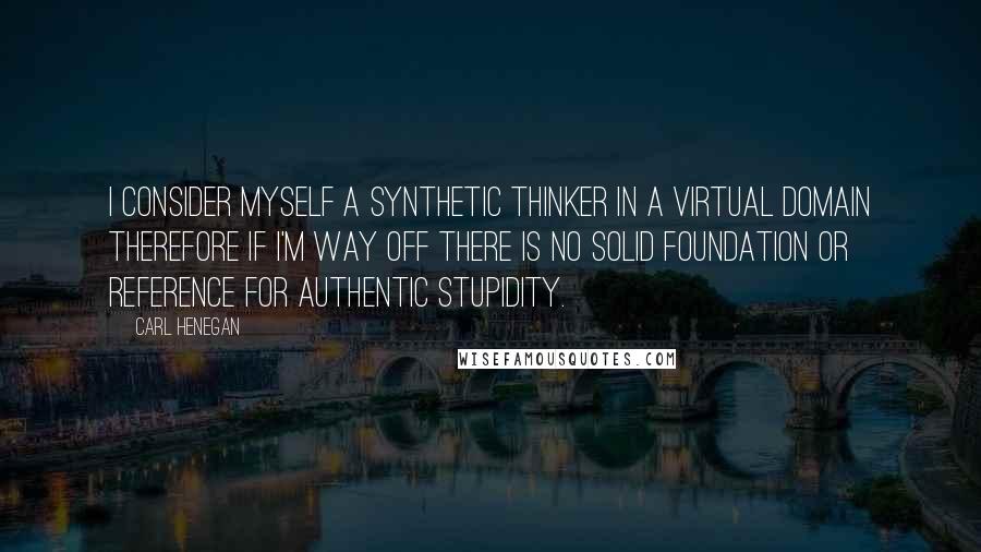 Carl Henegan Quotes: I consider myself a synthetic thinker in a virtual domain therefore if I'm way off there is no solid foundation or reference for authentic stupidity.