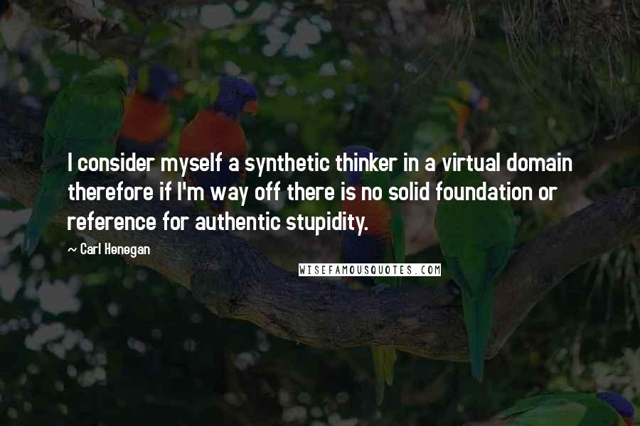 Carl Henegan Quotes: I consider myself a synthetic thinker in a virtual domain therefore if I'm way off there is no solid foundation or reference for authentic stupidity.