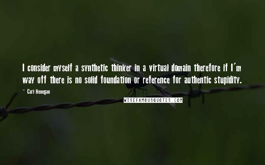 Carl Henegan Quotes: I consider myself a synthetic thinker in a virtual domain therefore if I'm way off there is no solid foundation or reference for authentic stupidity.