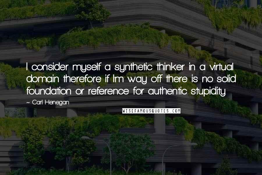 Carl Henegan Quotes: I consider myself a synthetic thinker in a virtual domain therefore if I'm way off there is no solid foundation or reference for authentic stupidity.