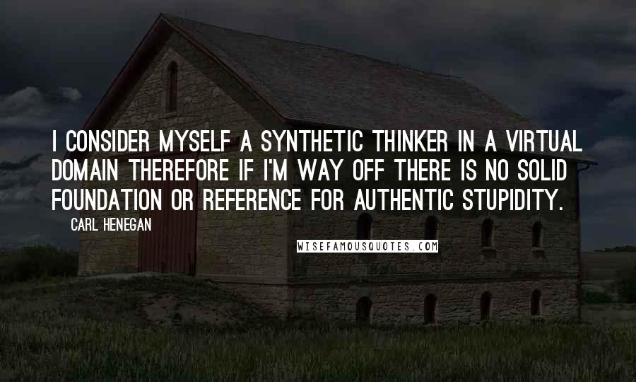 Carl Henegan Quotes: I consider myself a synthetic thinker in a virtual domain therefore if I'm way off there is no solid foundation or reference for authentic stupidity.
