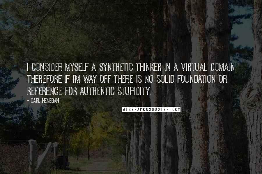 Carl Henegan Quotes: I consider myself a synthetic thinker in a virtual domain therefore if I'm way off there is no solid foundation or reference for authentic stupidity.