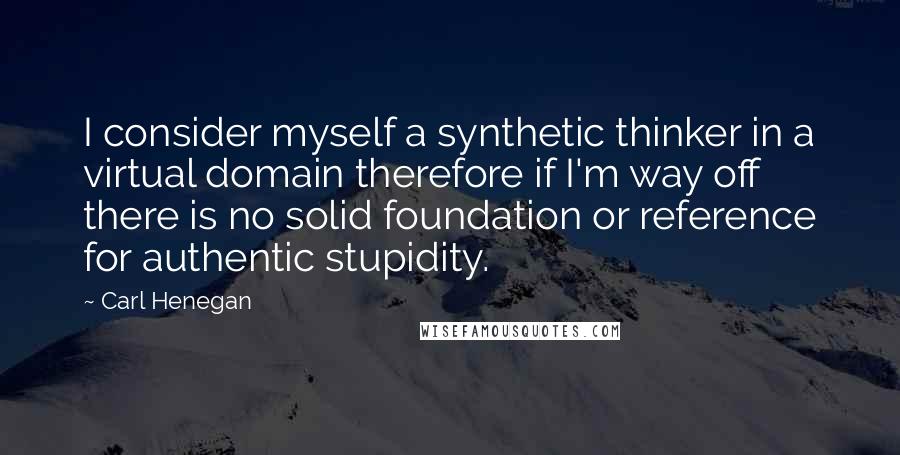 Carl Henegan Quotes: I consider myself a synthetic thinker in a virtual domain therefore if I'm way off there is no solid foundation or reference for authentic stupidity.