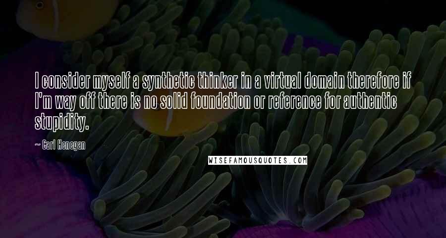 Carl Henegan Quotes: I consider myself a synthetic thinker in a virtual domain therefore if I'm way off there is no solid foundation or reference for authentic stupidity.