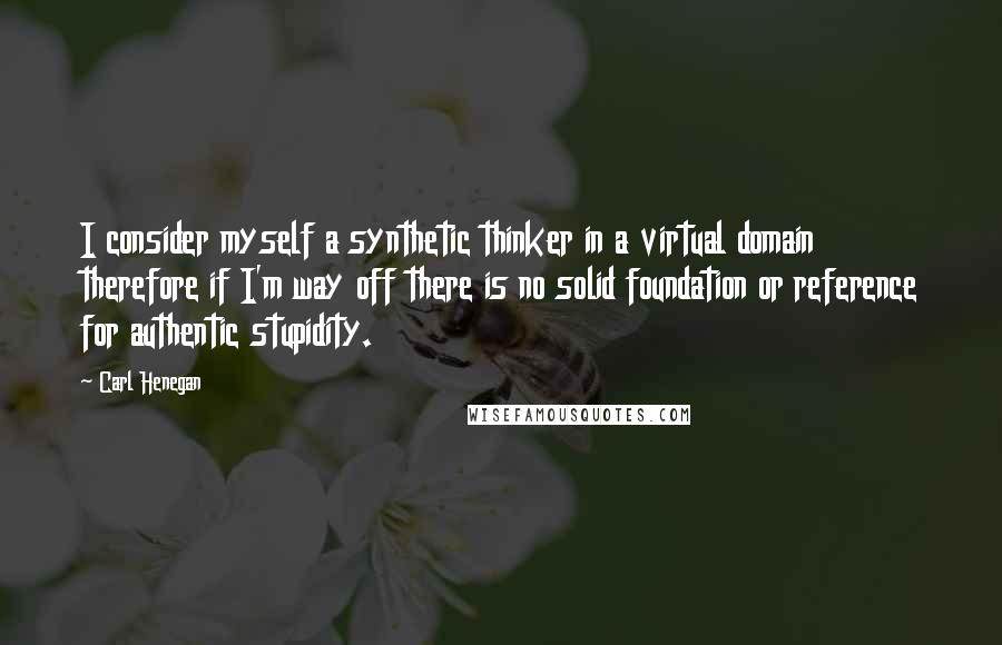 Carl Henegan Quotes: I consider myself a synthetic thinker in a virtual domain therefore if I'm way off there is no solid foundation or reference for authentic stupidity.