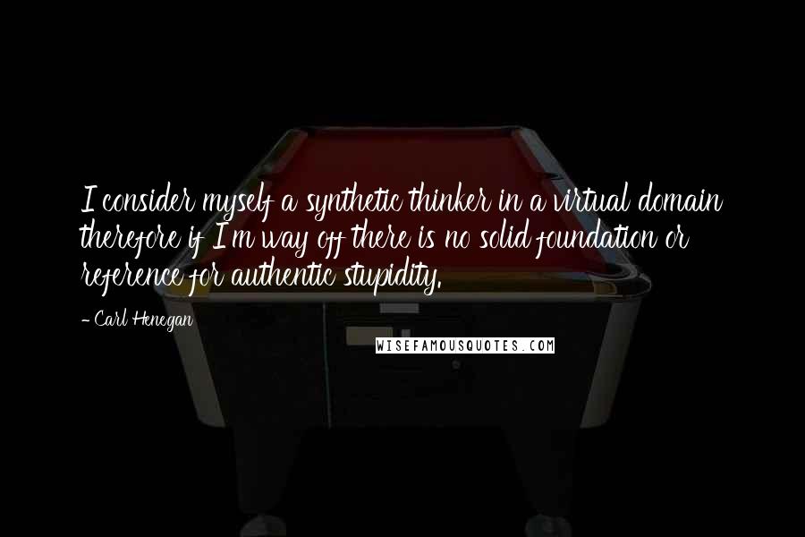 Carl Henegan Quotes: I consider myself a synthetic thinker in a virtual domain therefore if I'm way off there is no solid foundation or reference for authentic stupidity.