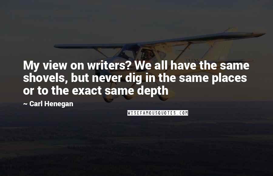 Carl Henegan Quotes: My view on writers? We all have the same shovels, but never dig in the same places or to the exact same depth
