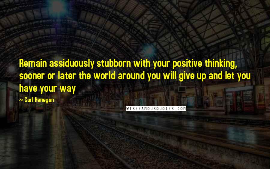 Carl Henegan Quotes: Remain assiduously stubborn with your positive thinking, sooner or later the world around you will give up and let you have your way