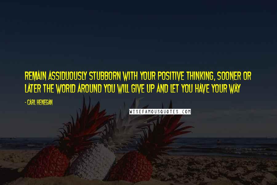 Carl Henegan Quotes: Remain assiduously stubborn with your positive thinking, sooner or later the world around you will give up and let you have your way