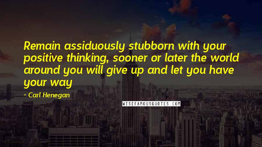 Carl Henegan Quotes: Remain assiduously stubborn with your positive thinking, sooner or later the world around you will give up and let you have your way