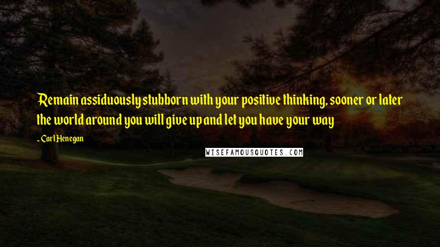 Carl Henegan Quotes: Remain assiduously stubborn with your positive thinking, sooner or later the world around you will give up and let you have your way