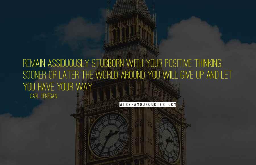 Carl Henegan Quotes: Remain assiduously stubborn with your positive thinking, sooner or later the world around you will give up and let you have your way