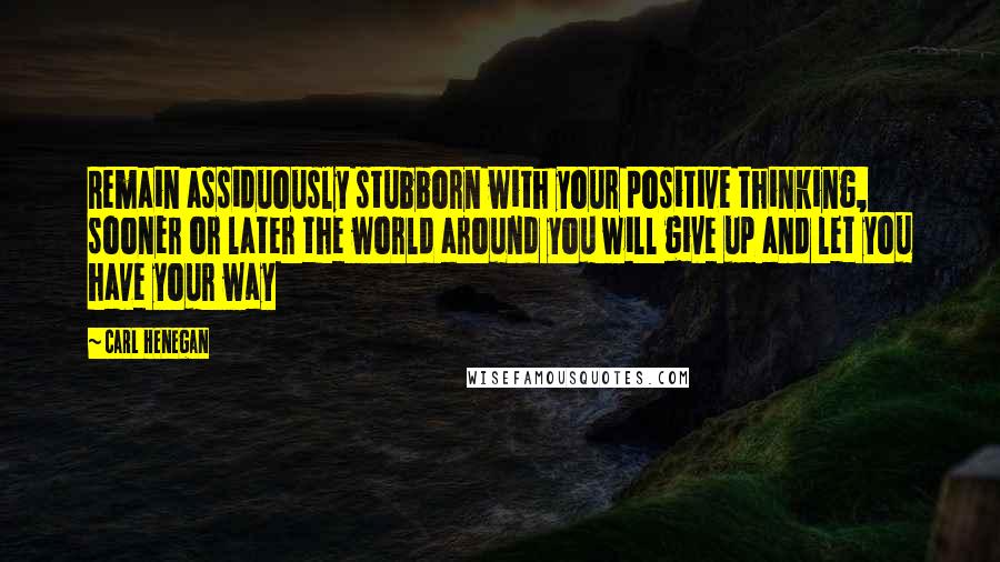 Carl Henegan Quotes: Remain assiduously stubborn with your positive thinking, sooner or later the world around you will give up and let you have your way