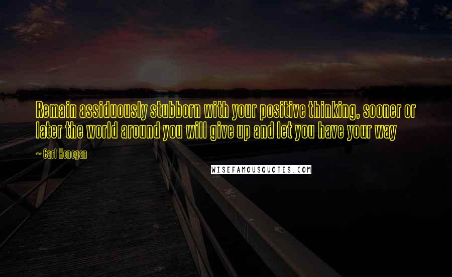 Carl Henegan Quotes: Remain assiduously stubborn with your positive thinking, sooner or later the world around you will give up and let you have your way