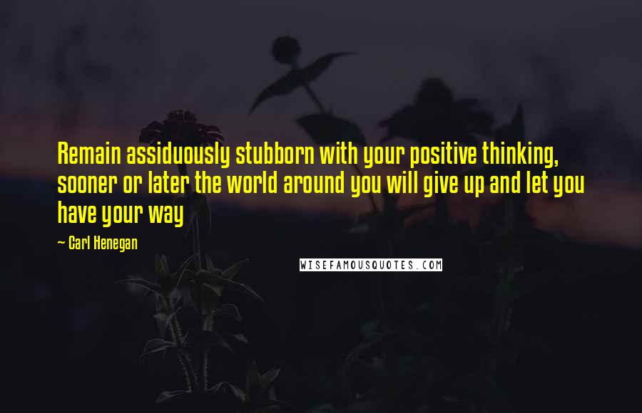 Carl Henegan Quotes: Remain assiduously stubborn with your positive thinking, sooner or later the world around you will give up and let you have your way