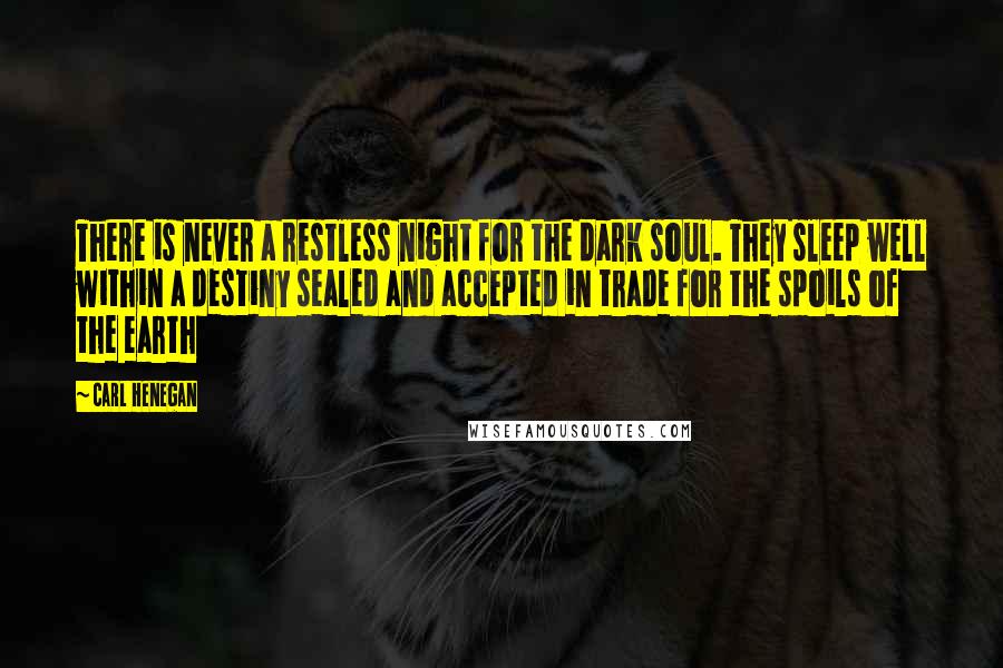 Carl Henegan Quotes: There is never a restless night for the dark soul. They sleep well within a destiny sealed and accepted in trade for the spoils of the earth