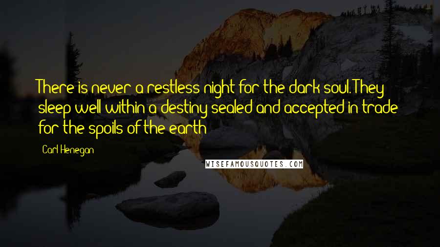 Carl Henegan Quotes: There is never a restless night for the dark soul. They sleep well within a destiny sealed and accepted in trade for the spoils of the earth