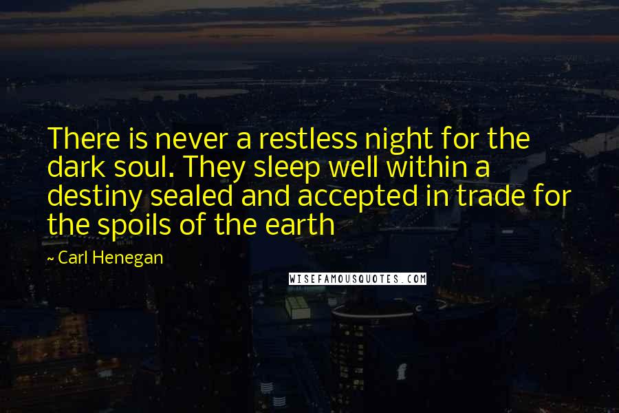 Carl Henegan Quotes: There is never a restless night for the dark soul. They sleep well within a destiny sealed and accepted in trade for the spoils of the earth