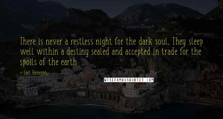 Carl Henegan Quotes: There is never a restless night for the dark soul. They sleep well within a destiny sealed and accepted in trade for the spoils of the earth