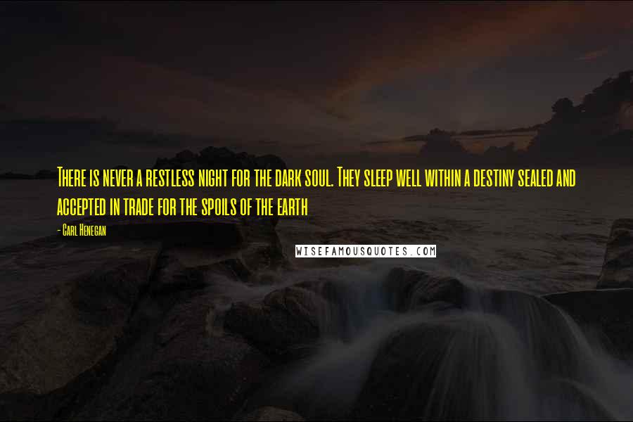 Carl Henegan Quotes: There is never a restless night for the dark soul. They sleep well within a destiny sealed and accepted in trade for the spoils of the earth