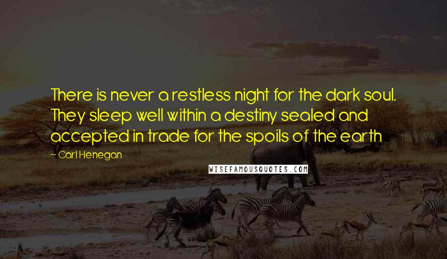 Carl Henegan Quotes: There is never a restless night for the dark soul. They sleep well within a destiny sealed and accepted in trade for the spoils of the earth