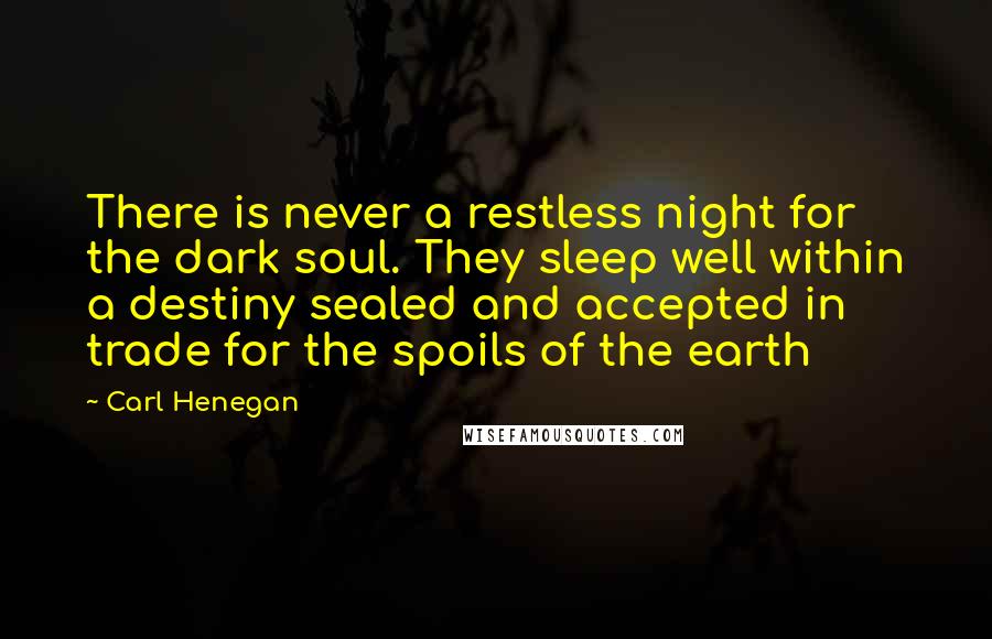 Carl Henegan Quotes: There is never a restless night for the dark soul. They sleep well within a destiny sealed and accepted in trade for the spoils of the earth