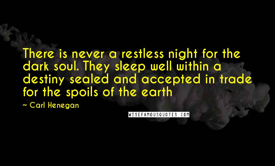 Carl Henegan Quotes: There is never a restless night for the dark soul. They sleep well within a destiny sealed and accepted in trade for the spoils of the earth