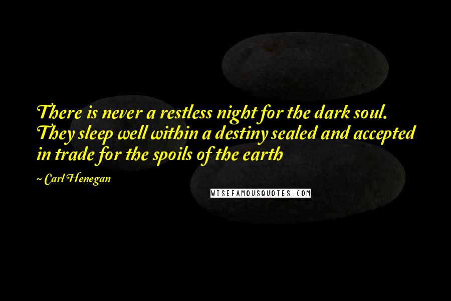 Carl Henegan Quotes: There is never a restless night for the dark soul. They sleep well within a destiny sealed and accepted in trade for the spoils of the earth