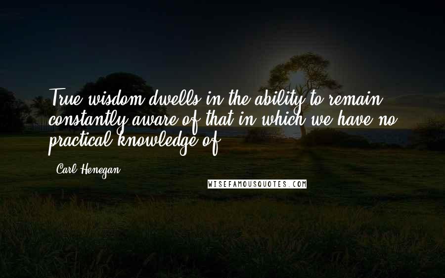 Carl Henegan Quotes: True wisdom dwells in the ability to remain constantly aware of that in which we have no practical knowledge of