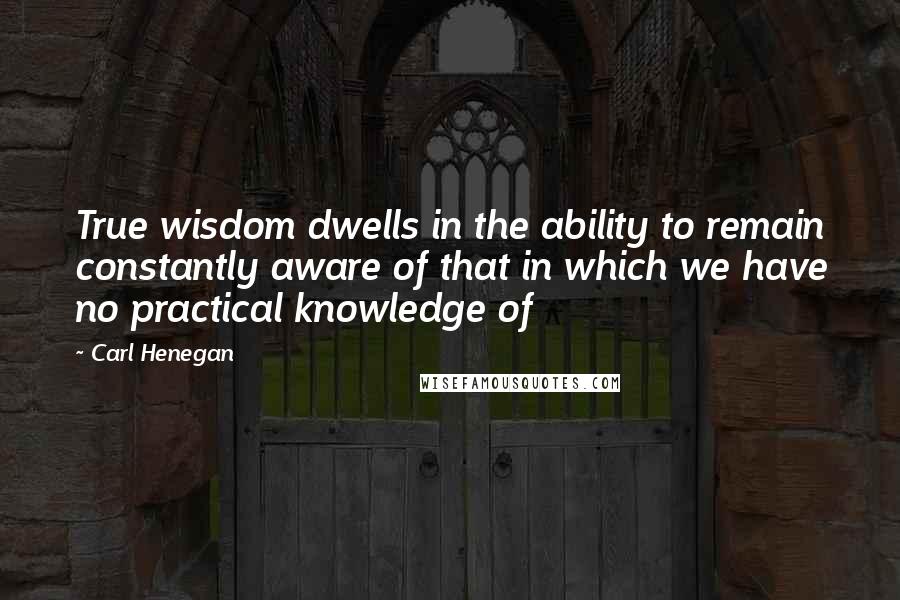 Carl Henegan Quotes: True wisdom dwells in the ability to remain constantly aware of that in which we have no practical knowledge of