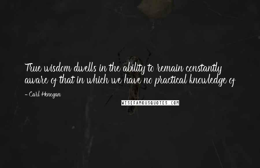 Carl Henegan Quotes: True wisdom dwells in the ability to remain constantly aware of that in which we have no practical knowledge of