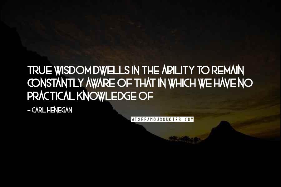 Carl Henegan Quotes: True wisdom dwells in the ability to remain constantly aware of that in which we have no practical knowledge of