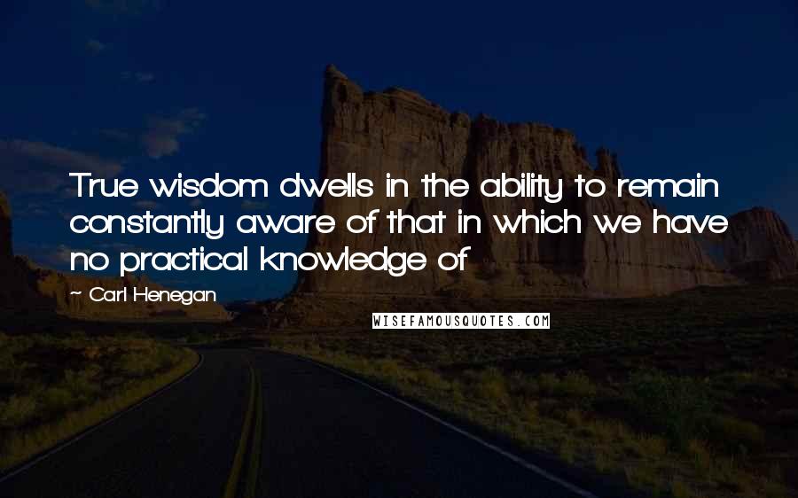 Carl Henegan Quotes: True wisdom dwells in the ability to remain constantly aware of that in which we have no practical knowledge of