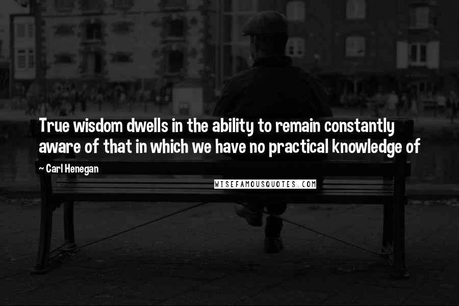 Carl Henegan Quotes: True wisdom dwells in the ability to remain constantly aware of that in which we have no practical knowledge of