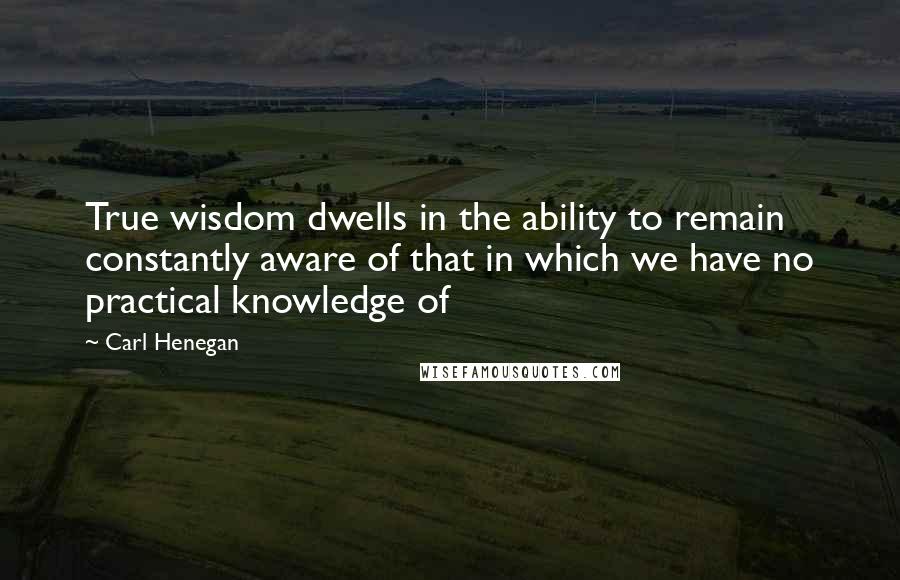 Carl Henegan Quotes: True wisdom dwells in the ability to remain constantly aware of that in which we have no practical knowledge of