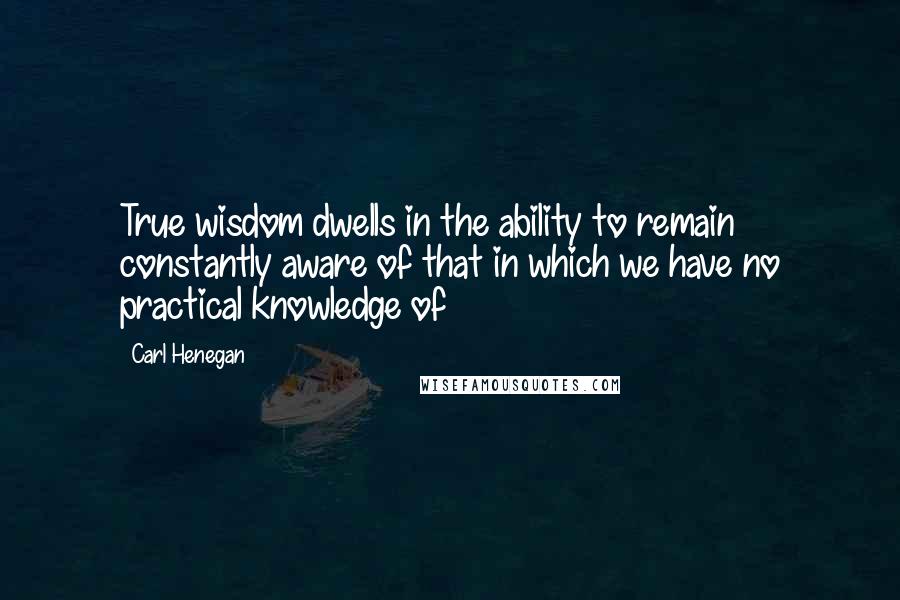 Carl Henegan Quotes: True wisdom dwells in the ability to remain constantly aware of that in which we have no practical knowledge of