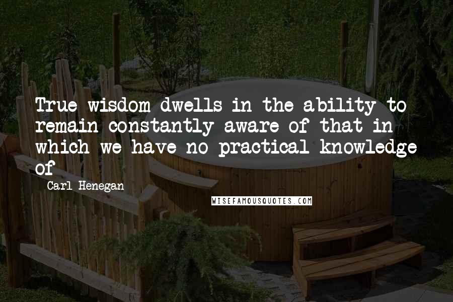Carl Henegan Quotes: True wisdom dwells in the ability to remain constantly aware of that in which we have no practical knowledge of