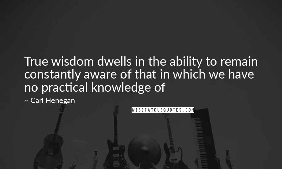 Carl Henegan Quotes: True wisdom dwells in the ability to remain constantly aware of that in which we have no practical knowledge of