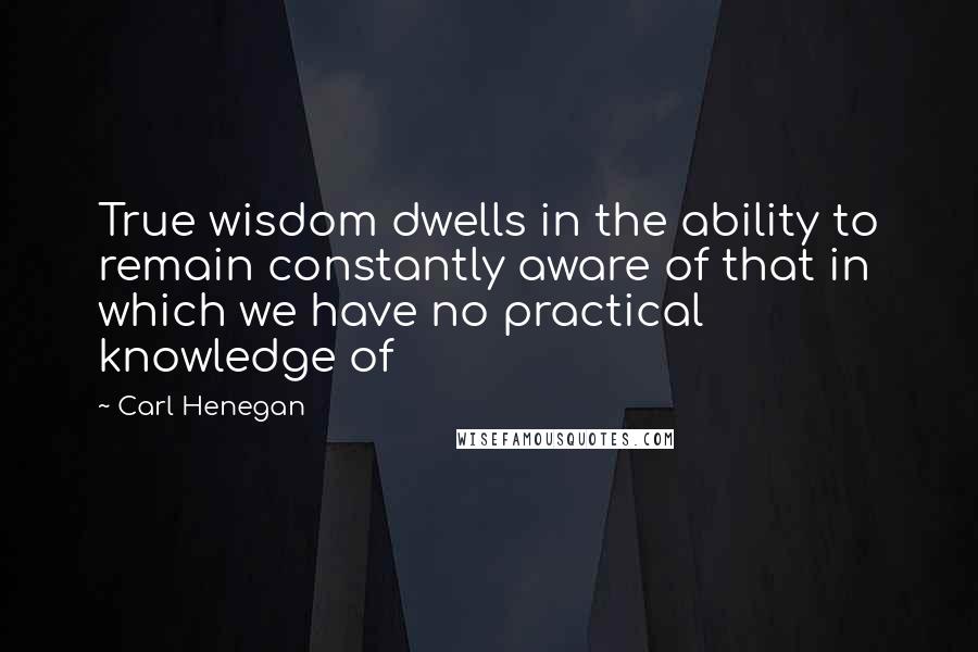 Carl Henegan Quotes: True wisdom dwells in the ability to remain constantly aware of that in which we have no practical knowledge of